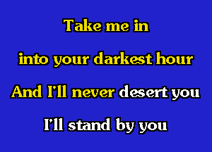 Take me in
into your darkest hour
And I'll never desert you

I'll stand by you