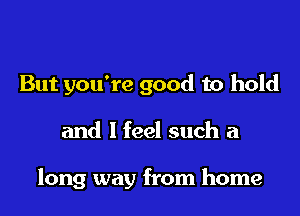 But you're good to hold

and I feel such a

long way from home