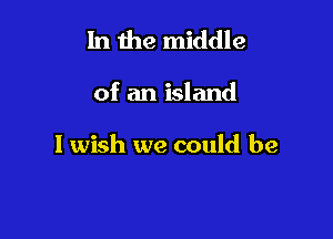 In the middle

of an island

I wish we could be