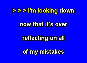 z? t) I'm looking down
now that it's over

reflecting on all

of my mistakes