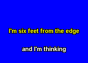 I'm six feet from the edge

and I'm thinking