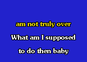 am not h'uly over

What am I supposed

to do then baby