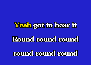 Yeah got to hear it
Round round round

round round round