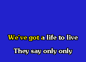 We've got a life to live

They say only only