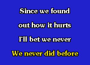 Since we found

out how it hurts

I'll bet we never

We never did before