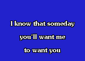 I know that someday

you'll want me

to want you