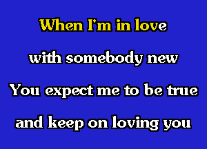 When I'm in love
with somebody new
You expect me to be true

and keep on loving you