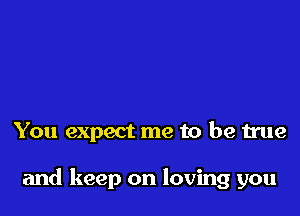 You expect me to be true

and keep on loving you