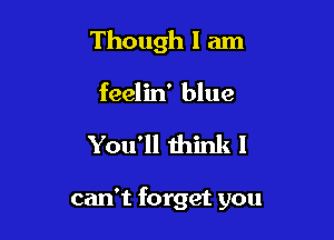 Though I am

feelin' blue

You'll think I

can't forget you