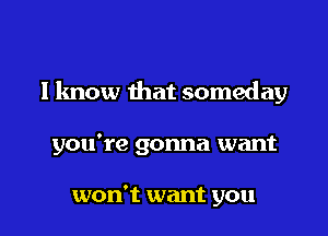 I know that someday

you're gonna want

won't want you