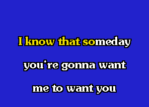 I know that someday

you're gonna want

me to want you