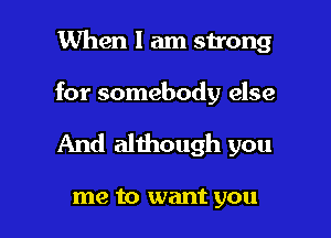 When I am strong

for somebody else

And although you

me to want you