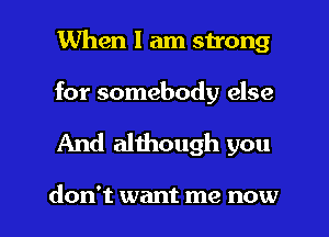 When I am strong

for somebody else

And although you

don't want me now I