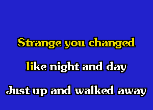 Strange you changed
like night and day

Just up and walked away