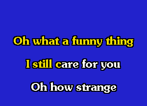 Oh what a funny thing

I still care for you

Oh how strange