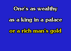 One's as wealthy

as a king in a palace

or a rich man's gold