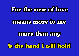 For the rose of love
means more to me

more than any

is the hand I will hold