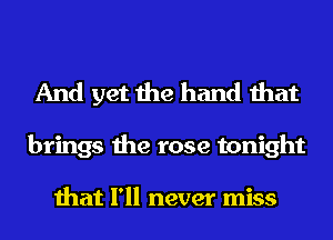 And yet the hand that

brings the rose tonight

that I'll never miss