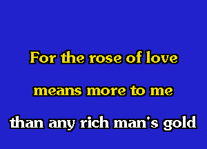 For the rose of love
means more to me

than any rich man's gold
