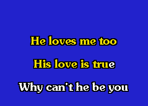 He loves me too

His love is true

Why can't he be you