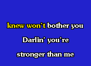knew won't bother you

Darlin' you're

stronger than me