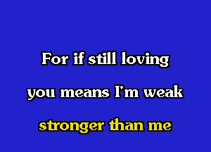 For if siill loving

you means I'm weak

stronger than me