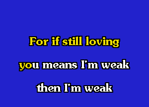For if siill loving

you means I'm weak

then I'm weak