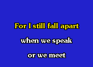 For I still fall apart

when we speak

or we meet