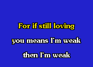 For if siill loving

you means I'm weak

then I'm weak