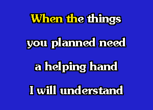 When the things

you planned need

a helping hand

I will understand I