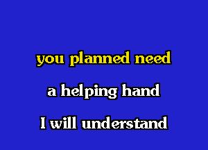 you planned need

a helping hand

I will understand