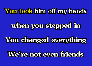 You took him off my hands

when you stepped in
You changed everything

We're not even friends