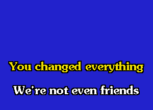 You changed everything

We're not even friends