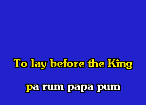 To lay before he King

pa rum papa pum