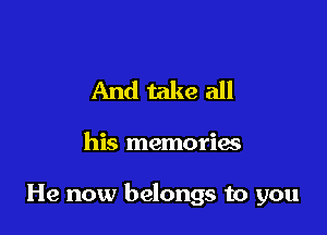 And take all

his memorias

He now belongs to you