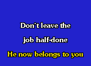 Don't leave the

job half-done

He now belongs to you