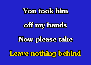 You took him

off my hands

Now please take

Leave nothing behind