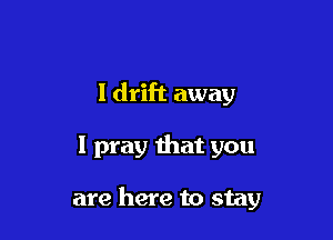 I drift away

I pray that you

are here to stay