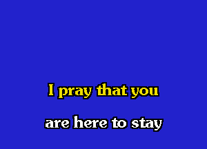 I pray that you

are here to stay