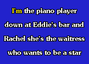 I'm the piano player
down at Eddie's bar and
Rachel she's the waitress

who wants to be a star
