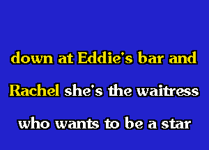 down at Eddie's bar and
Rachel she's the waitress

who wants to be a star