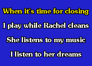 When it's time for closing
I play while Rachel cleans
She listens to my music

I listen to her dreams