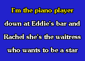 I'm the piano player
down at Eddie's bar and
Rachel she's the waitress

who wants to be a star