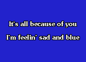 It's all because of you

I'm feelin' sad and blue