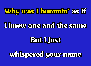 Why was lhummin' as if
I knew one and the same
But I just

whispered your name