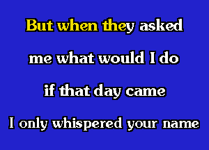 But when they asked
me what would I do

if that day came

I only whispered your name