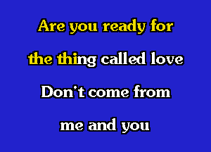 Are you ready for

the thing called love

Don't come from

me and you