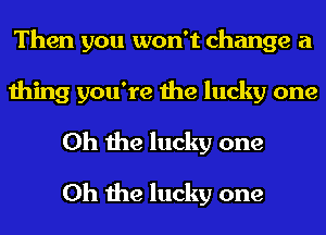 Then you won't change a

thing you're the lucky one
Oh the lucky one
Oh the lucky one