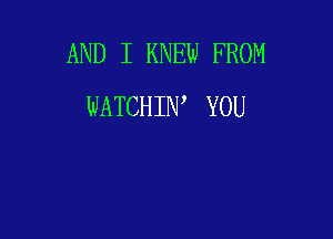 AND I KNEW FROM
WATCHIW YOU