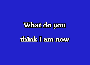 What do you

think I am now